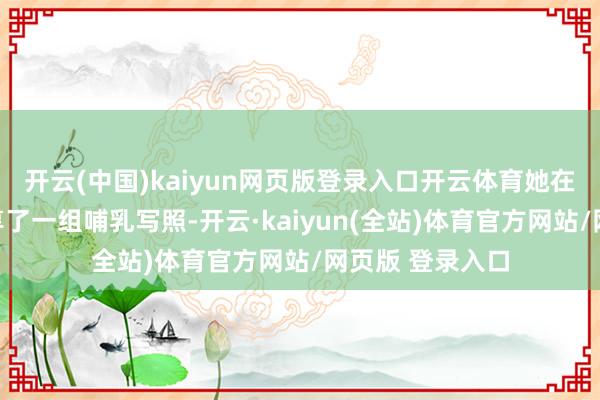 开云(中国)kaiyun网页版登录入口开云体育她在应付平台上共享了一组哺乳写照-开云·kaiyun(全站)体育官方网站/网页版 登录入口