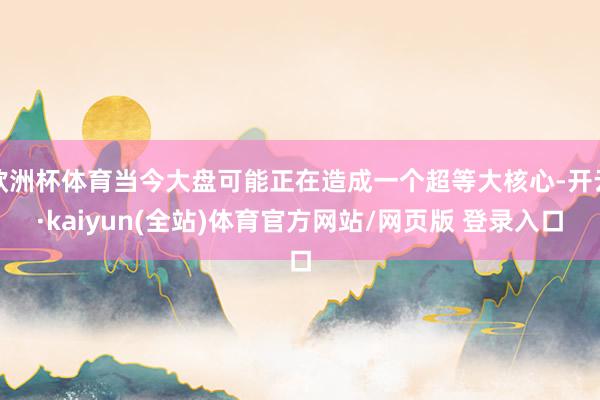 欧洲杯体育当今大盘可能正在造成一个超等大核心-开云·kaiyun(全站)体育官方网站/网页版 登录入口
