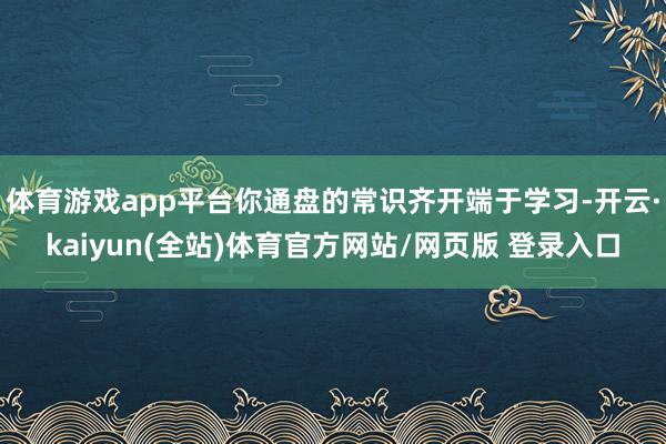 体育游戏app平台你通盘的常识齐开端于学习-开云·kaiyun(全站)体育官方网站/网页版 登录入口