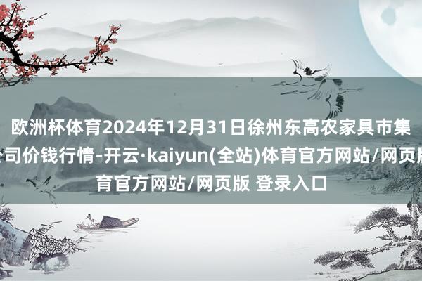 欧洲杯体育2024年12月31日徐州东高农家具市集照顾有限公司价钱行情-开云·kaiyun(全站)体育官方网站/网页版 登录入口