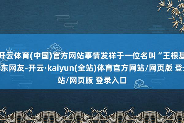 开云体育(中国)官方网站事情发祥于一位名叫“王根基”的广东网友-开云·kaiyun(全站)体育官方网站/网页版 登录入口