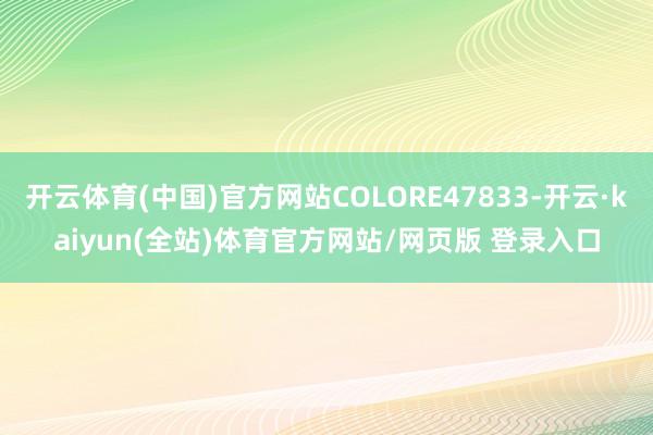 开云体育(中国)官方网站COLORE47833-开云·kaiyun(全站)体育官方网站/网页版 登录入口