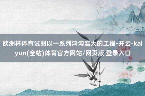 欧洲杯体育试图以一系列鸿沟浩大的工程-开云·kaiyun(全站)体育官方网站/网页版 登录入口