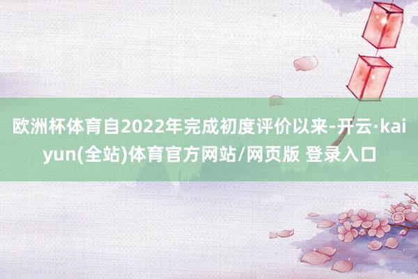 欧洲杯体育自2022年完成初度评价以来-开云·kaiyun(全站)体育官方网站/网页版 登录入口