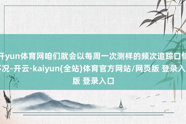 开yun体育网咱们就会以每周一次测样的频次追踪口情怀况-开云·kaiyun(全站)体育官方网站/网页版 登录入口