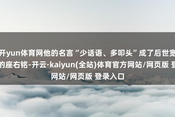 开yun体育网他的名言“少话语、多叩头”成了后世宽广官僚的座右铭-开云·kaiyun(全站)体育官方网站/网页版 登录入口