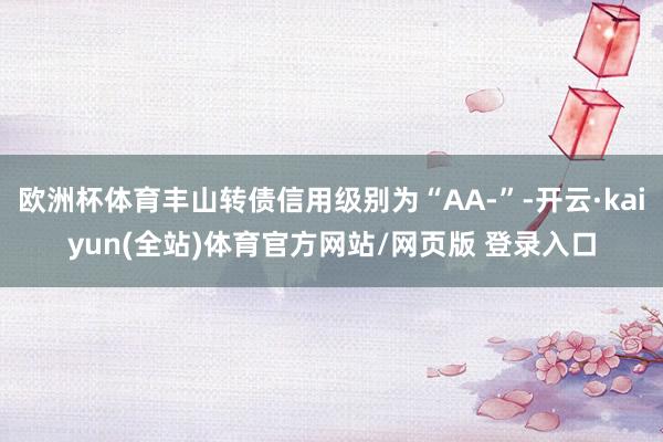 欧洲杯体育丰山转债信用级别为“AA-”-开云·kaiyun(全站)体育官方网站/网页版 登录入口