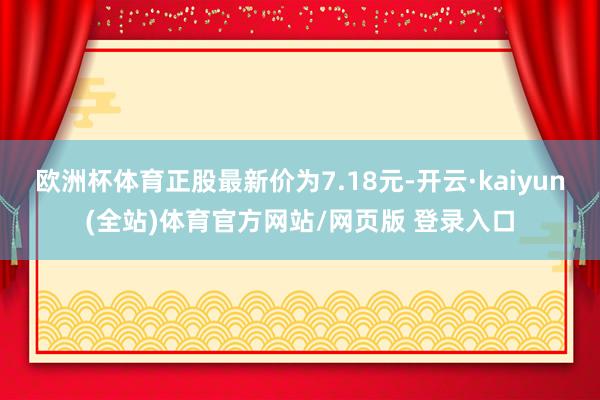 欧洲杯体育正股最新价为7.18元-开云·kaiyun(全站)体育官方网站/网页版 登录入口