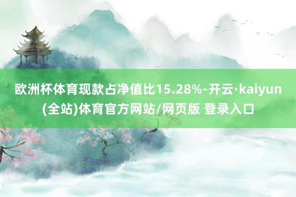 欧洲杯体育现款占净值比15.28%-开云·kaiyun(全站)体育官方网站/网页版 登录入口