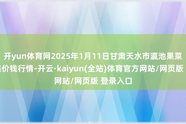 开yun体育网2025年1月11日甘肃天水市瀛池果菜批发市集价钱行情-开云·kaiyun(全站)体育官方网站/网页版 登录入口