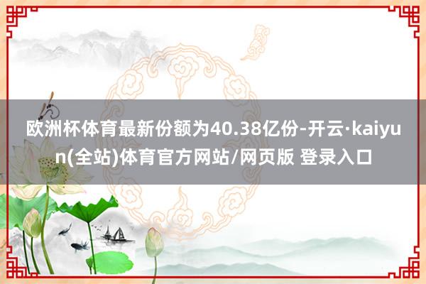 欧洲杯体育最新份额为40.38亿份-开云·kaiyun(全站)体育官方网站/网页版 登录入口