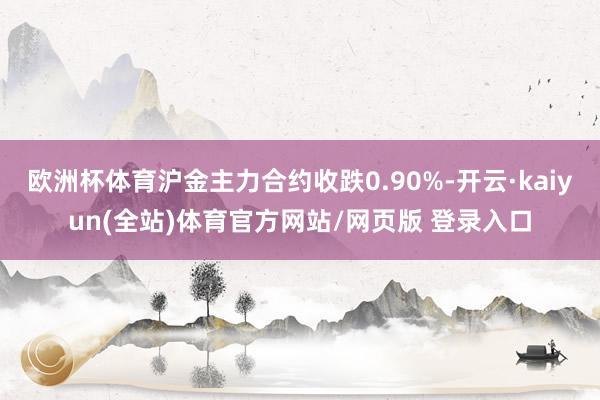 欧洲杯体育沪金主力合约收跌0.90%-开云·kaiyun(全站)体育官方网站/网页版 登录入口