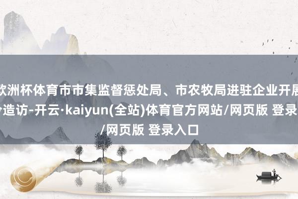 欧洲杯体育市市集监督惩处局、市农牧局进驻企业开展功令造访-开云·kaiyun(全站)体育官方网站/网页版 登录入口