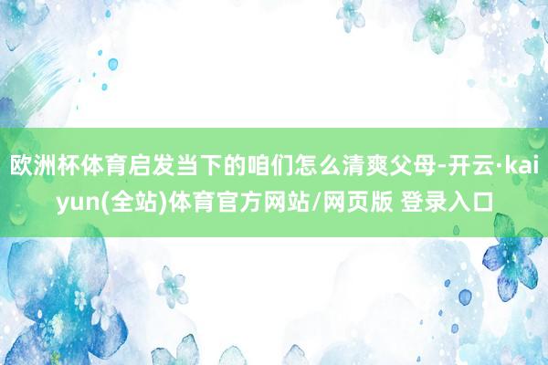 欧洲杯体育启发当下的咱们怎么清爽父母-开云·kaiyun(全站)体育官方网站/网页版 登录入口