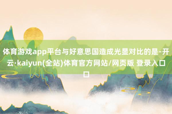 体育游戏app平台 与好意思国造成光显对比的是-开云·kaiyun(全站)体育官方网站/网页版 登录入口