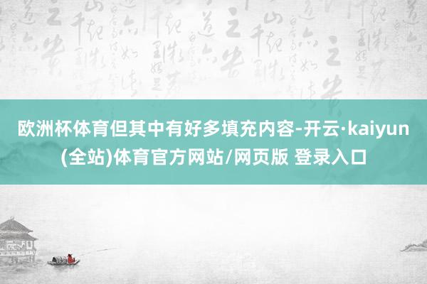 欧洲杯体育但其中有好多填充内容-开云·kaiyun(全站)体育官方网站/网页版 登录入口