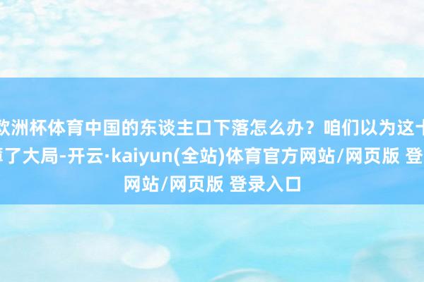 欧洲杯体育中国的东谈主口下落怎么办?咱们以为这十足淡薄了大局-开云·kaiyun(全站)体育官方网站/网页版 登录入口
