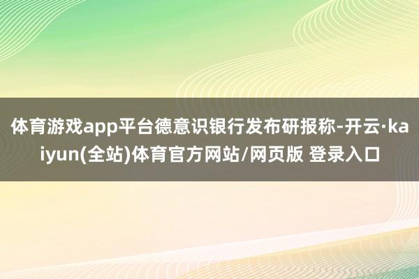 体育游戏app平台德意识银行发布研报称-开云·kaiyun(全站)体育官方网站/网页版 登录入口