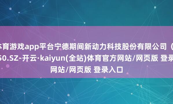 体育游戏app平台宁德期间新动力科技股份有限公司（300750.SZ-开云·kaiyun(全站)体育官方网站/网页版 登录入口