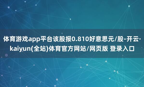 体育游戏app平台该股报0.810好意思元/股-开云·kaiyun(全站)体育官方网站/网页版 登录入口