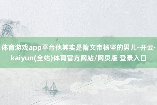 体育游戏app平台他其实是隋文帝杨坚的男儿-开云·kaiyun(全站)体育官方网站/网页版 登录入口
