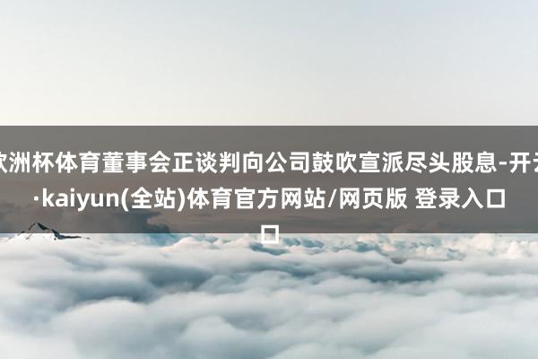欧洲杯体育董事会正谈判向公司鼓吹宣派尽头股息-开云·kaiyun(全站)体育官方网站/网页版 登录入口