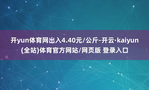 开yun体育网出入4.40元/公斤-开云·kaiyun(全站)体育官方网站/网页版 登录入口