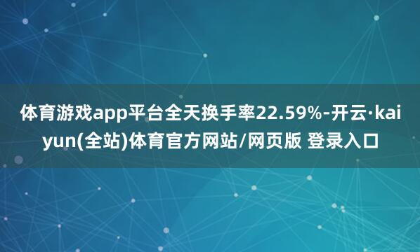 体育游戏app平台全天换手率22.59%-开云·kaiyun(全站)体育官方网站/网页版 登录入口