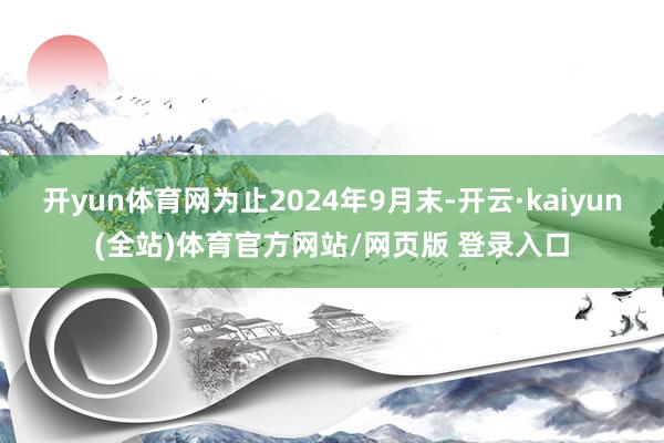 开yun体育网为止2024年9月末-开云·kaiyun(全站)体育官方网站/网页版 登录入口
