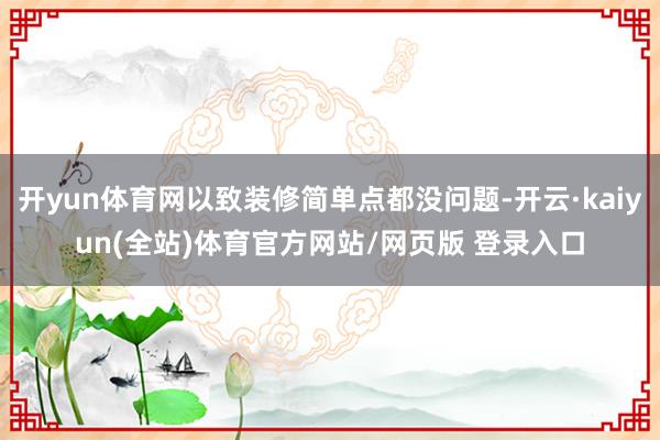 开yun体育网以致装修简单点都没问题-开云·kaiyun(全站)体育官方网站/网页版 登录入口