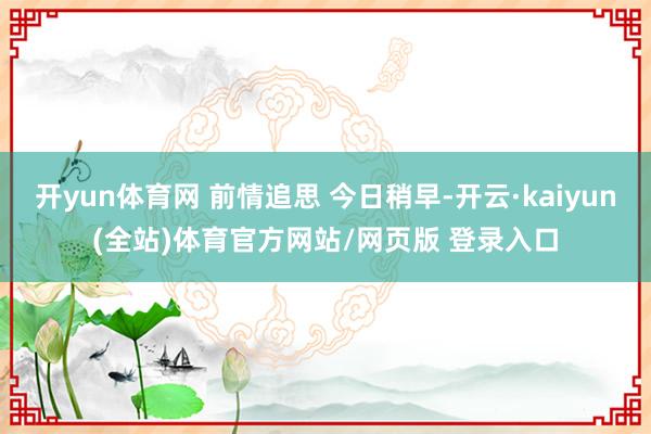 开yun体育网 前情追思 今日稍早-开云·kaiyun(全站)体育官方网站/网页版 登录入口