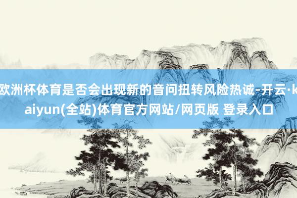 欧洲杯体育是否会出现新的音问扭转风险热诚-开云·kaiyun(全站)体育官方网站/网页版 登录入口