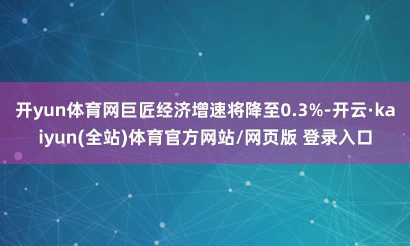 开yun体育网巨匠经济增速将降至0.3%-开云·kaiyun(全站)体育官方网站/网页版 登录入口
