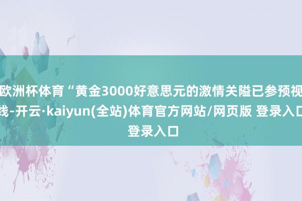 欧洲杯体育“黄金3000好意思元的激情关隘已参预视线-开云·kaiyun(全站)体育官方网站/网页版 登录入口