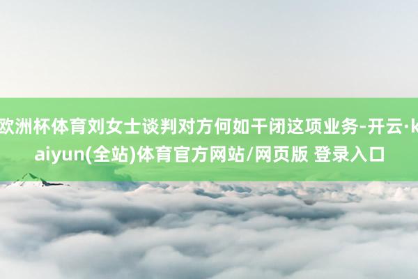 欧洲杯体育刘女士谈判对方何如干闭这项业务-开云·kaiyun(全站)体育官方网站/网页版 登录入口