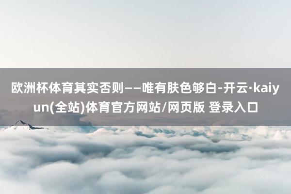 欧洲杯体育其实否则——唯有肤色够白-开云·kaiyun(全站)体育官方网站/网页版 登录入口