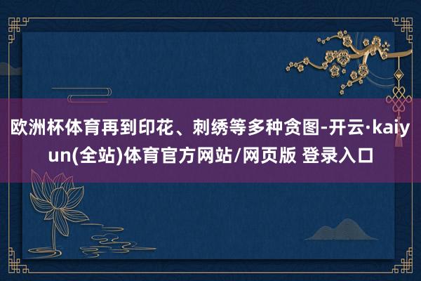 欧洲杯体育再到印花、刺绣等多种贪图-开云·kaiyun(全站)体育官方网站/网页版 登录入口