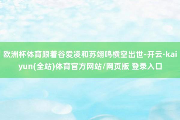 欧洲杯体育跟着谷爱凌和苏翊鸣横空出世-开云·kaiyun(全站)体育官方网站/网页版 登录入口