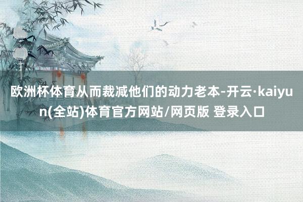 欧洲杯体育从而裁减他们的动力老本-开云·kaiyun(全站)体育官方网站/网页版 登录入口