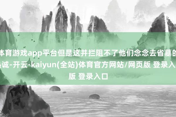 体育游戏app平台但是这并拦阻不了他们念念去省墓的热诚-开云·kaiyun(全站)体育官方网站/网页版 登录入口