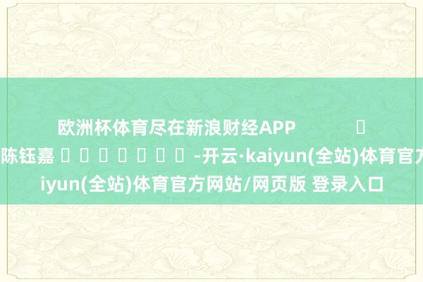 欧洲杯体育尽在新浪财经APP            						攀扯裁剪：陈钰嘉 							-开云·kaiyun(全站)体育官方网站/网页版 登录入口