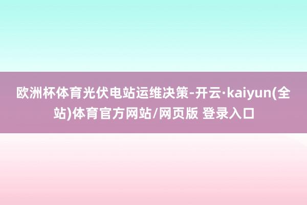 欧洲杯体育光伏电站运维决策-开云·kaiyun(全站)体育官方网站/网页版 登录入口