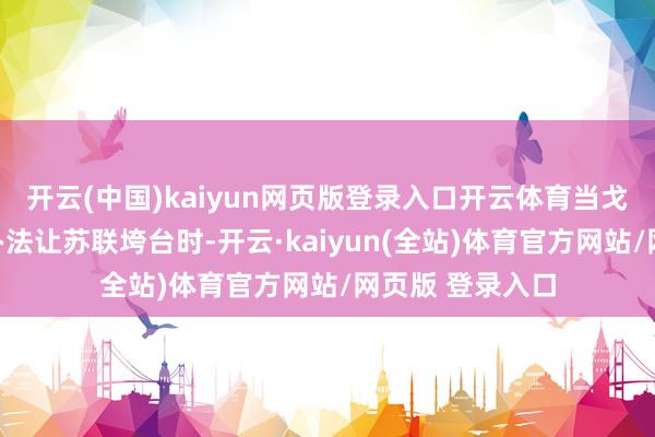 开云(中国)kaiyun网页版登录入口开云体育当戈尔巴乔夫在想办法让苏联垮台时-开云·kaiyun(全站)体育官方网站/网页版 登录入口