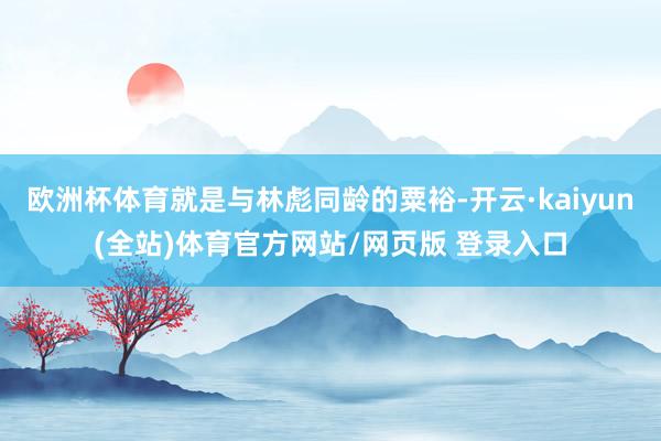 欧洲杯体育就是与林彪同龄的粟裕-开云·kaiyun(全站)体育官方网站/网页版 登录入口