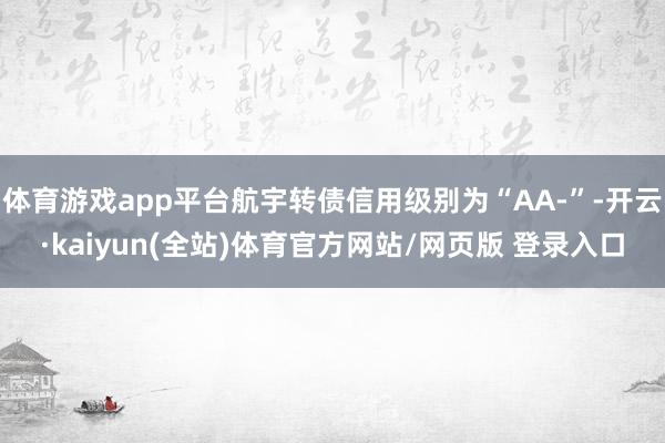体育游戏app平台航宇转债信用级别为“AA-”-开云·kaiyun(全站)体育官方网站/网页版 登录入口