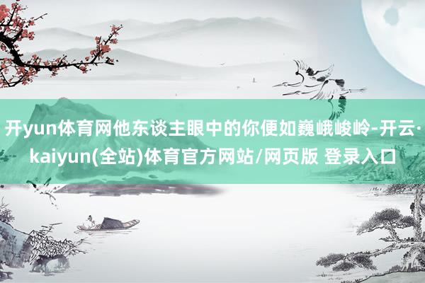 开yun体育网他东谈主眼中的你便如巍峨峻岭-开云·kaiyun(全站)体育官方网站/网页版 登录入口