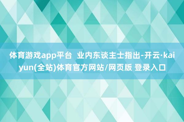 体育游戏app平台  业内东谈主士指出-开云·kaiyun(全站)体育官方网站/网页版 登录入口