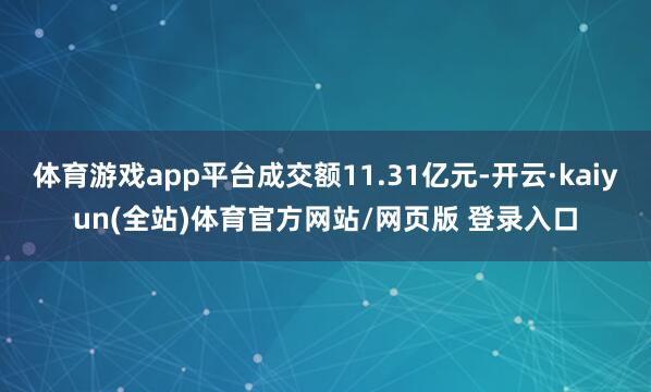 体育游戏app平台成交额11.31亿元-开云·kaiyun(全站)体育官方网站/网页版 登录入口