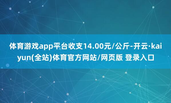 体育游戏app平台收支14.00元/公斤-开云·kaiyun(全站)体育官方网站/网页版 登录入口