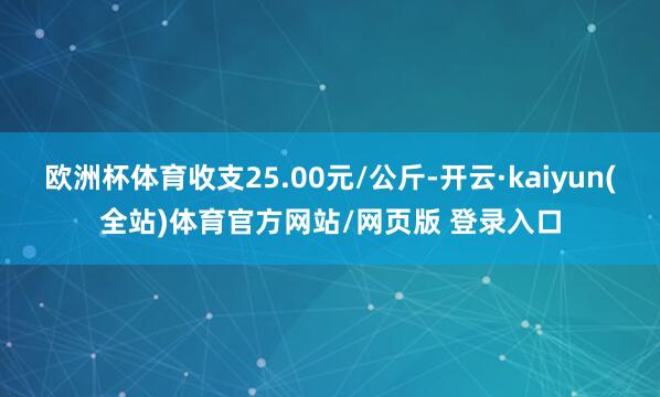 欧洲杯体育收支25.00元/公斤-开云·kaiyun(全站)体育官方网站/网页版 登录入口